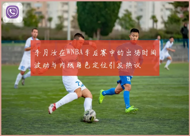 李月汝在WNBA季后赛中的出场时间波动与内线角色定位引发热议